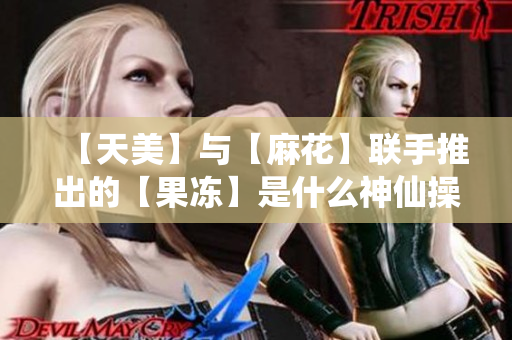 【天美】与【麻花】联手推出的【果冻】是什么神仙操作？