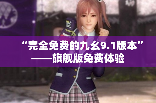 “完全免费的九幺9.1版本”——旗舰版免费体验