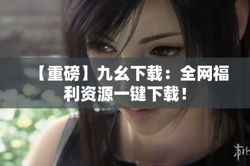 【重磅】九幺下载：全网福利资源一键下载！