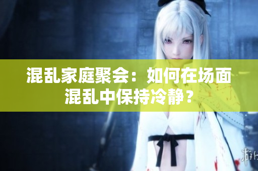 混乱家庭聚会：如何在场面混乱中保持冷静？