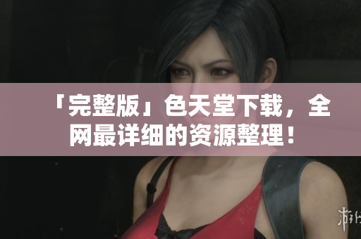 「完整版」色天堂下载，全网最详细的资源整理！