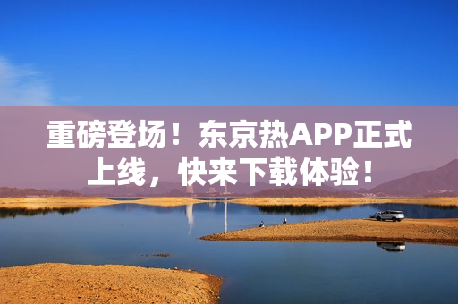 重磅登场！东京热APP正式上线，快来下载体验！