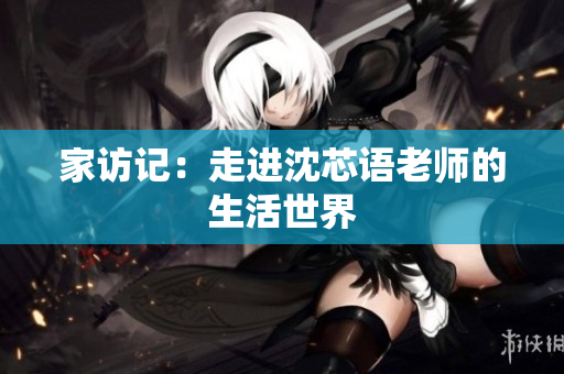 家访记：走进沈芯语老师的生活世界