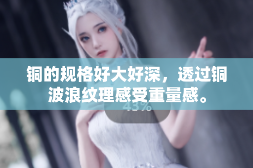 铜的规格好大好深，透过铜波浪纹理感受重量感。