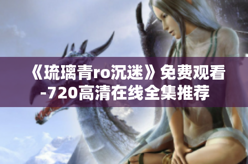 《琉璃青ro沉迷》免费观看-720高清在线全集推荐