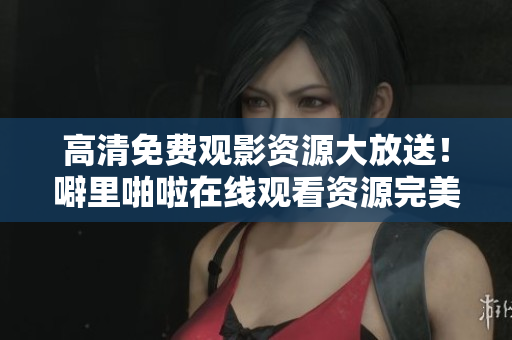 高清免费观影资源大放送！噼里啪啦在线观看资源完美收录
