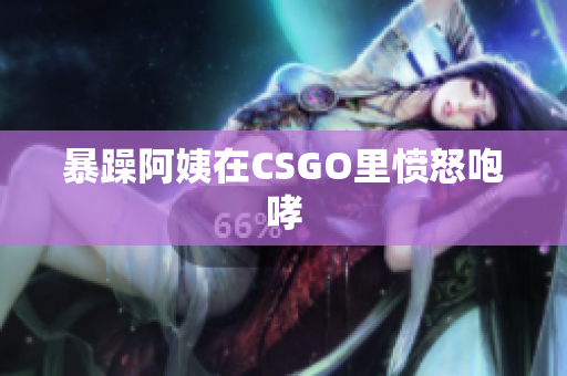 暴躁阿姨在CSGO里愤怒咆哮