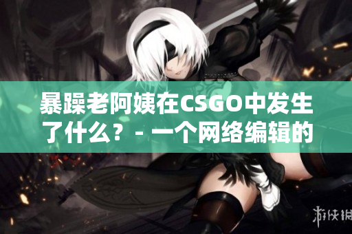 暴躁老阿姨在CSGO中发生了什么？- 一个网络编辑的探讨