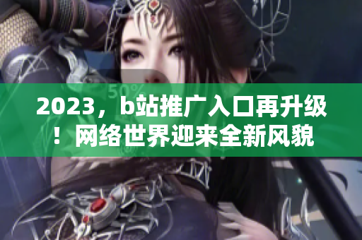 2023，b站推广入口再升级！网络世界迎来全新风貌