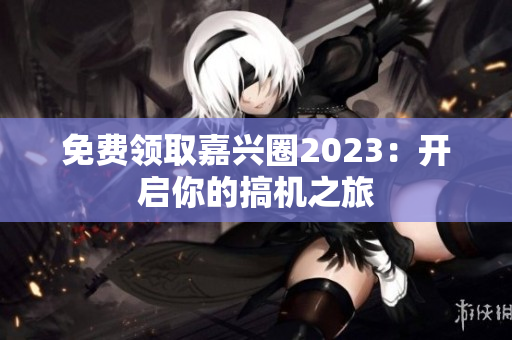 免费领取嘉兴圈2023：开启你的搞机之旅