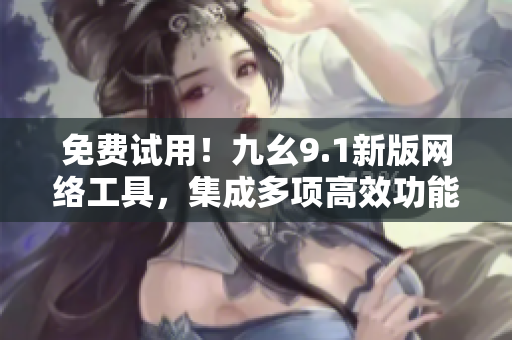 免费试用！九幺9.1新版网络工具，集成多项高效功能