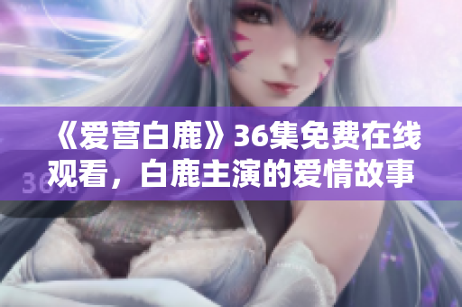 《爱营白鹿》36集免费在线观看，白鹿主演的爱情故事