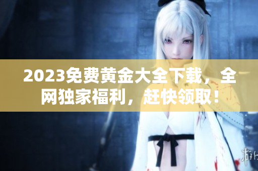 2023免费黄金大全下载，全网独家福利，赶快领取！