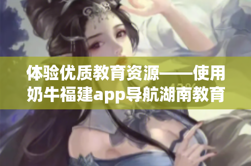 体验优质教育资源——使用奶牛福建app导航湖南教育的益处