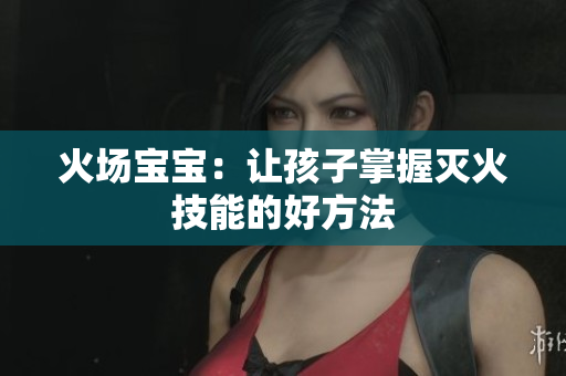火场宝宝：让孩子掌握灭火技能的好方法