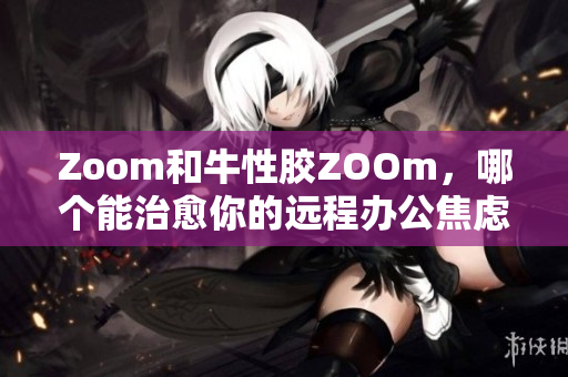 Zoom和牛性胶ZOOm，哪个能治愈你的远程办公焦虑？