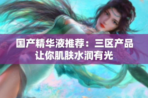 国产精华液推荐：三区产品让你肌肤水润有光