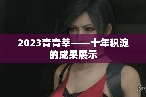 2023青青莘——十年积淀的成果展示