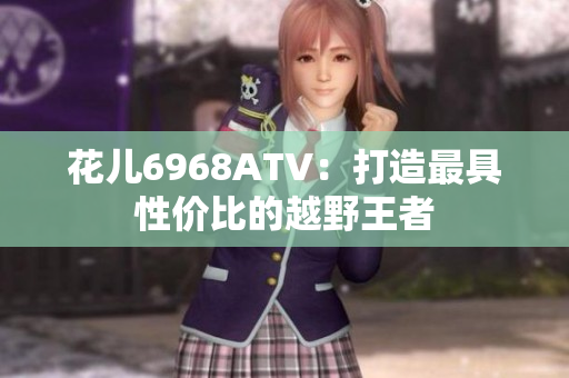 花儿6968ATV：打造最具性价比的越野王者