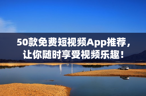 50款免费短视频App推荐，让你随时享受视频乐趣！