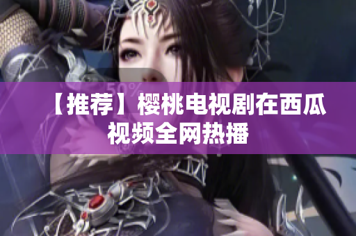 【推荐】樱桃电视剧在西瓜视频全网热播