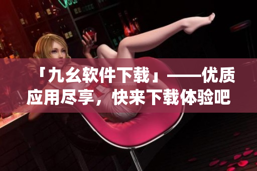 「九幺软件下载」——优质应用尽享，快来下载体验吧！)