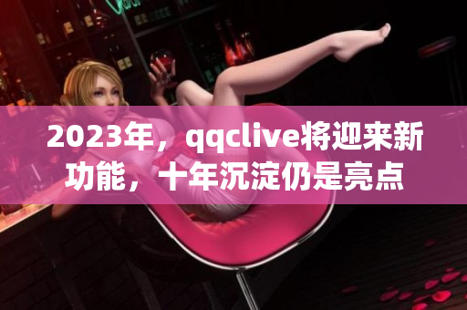 2023年，qqclive将迎来新功能，十年沉淀仍是亮点