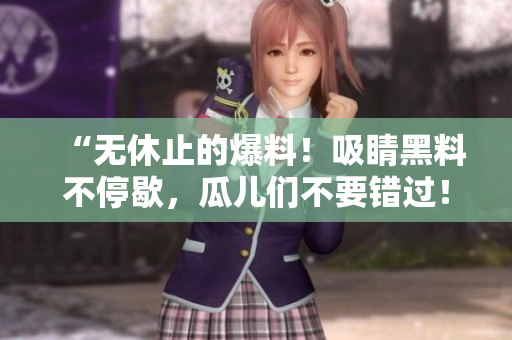 “无休止的爆料！吸睛黑料不停歇，瓜儿们不要错过！”