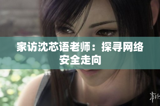 家访沈芯语老师：探寻网络安全走向