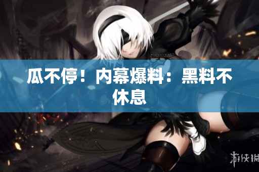 瓜不停！内幕爆料：黑料不休息