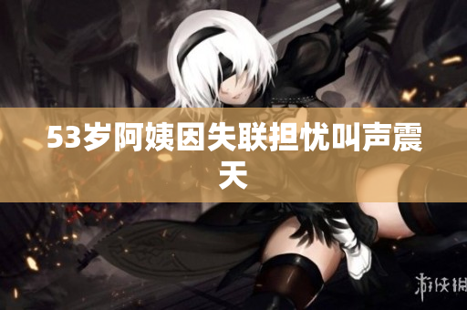53岁阿姨因失联担忧叫声震天