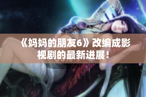 《妈妈的朋友6》改编成影视剧的最新进展！