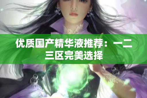 优质国产精华液推荐：一二三区完美选择