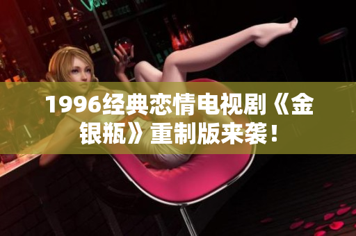 1996经典恋情电视剧《金银瓶》重制版来袭！