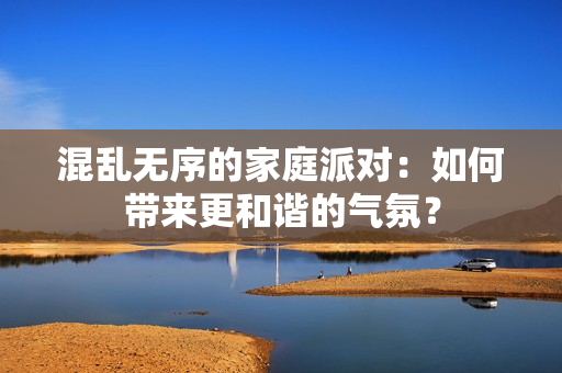 混乱无序的家庭派对：如何带来更和谐的气氛？