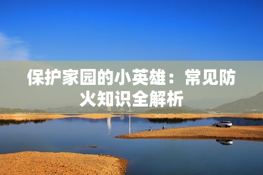 保护家园的小英雄：常见防火知识全解析
