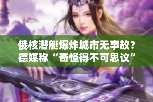 俄核潜艇爆炸城市无事故？德媒称“奇怪得不可思议”