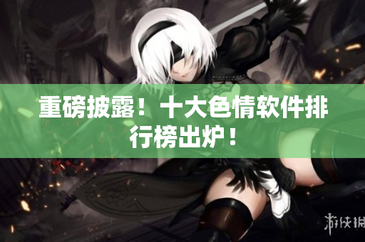 重磅披露！十大色情软件排行榜出炉！