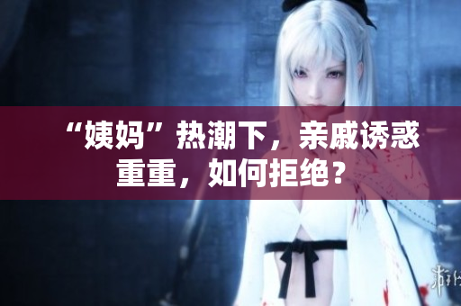 “姨妈”热潮下，亲戚诱惑重重，如何拒绝？