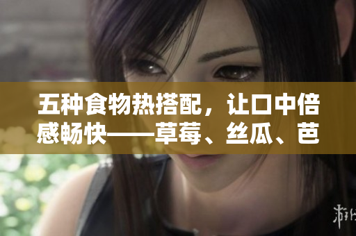 五种食物热搭配，让口中倍感畅快——草莓、丝瓜、芭乐、鸭脖、奶茶