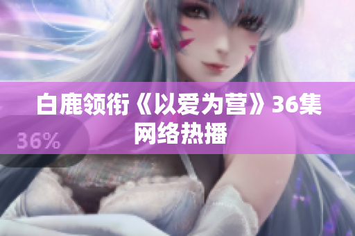 白鹿领衔《以爱为营》36集 网络热播