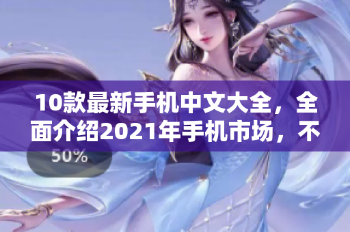 10款最新手机中文大全，全面介绍2021年手机市场，不容错过！