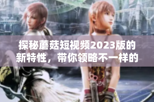 探秘蘑菇短视频2023版的新特性，带你领略不一样的视听盛宴！