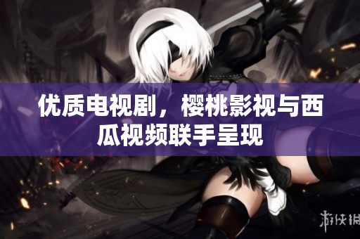 优质电视剧，樱桃影视与西瓜视频联手呈现