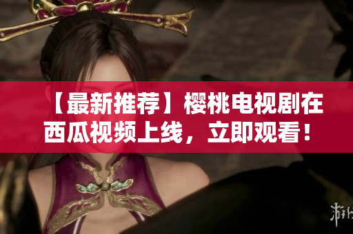 【最新推荐】樱桃电视剧在西瓜视频上线，立即观看！