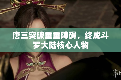 唐三突破重重障碍，终成斗罗大陆核心人物