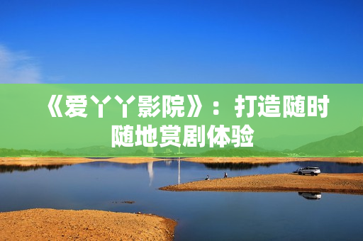 《爱丫丫影院》：打造随时随地赏剧体验