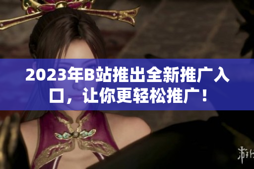2023年B站推出全新推广入口，让你更轻松推广！