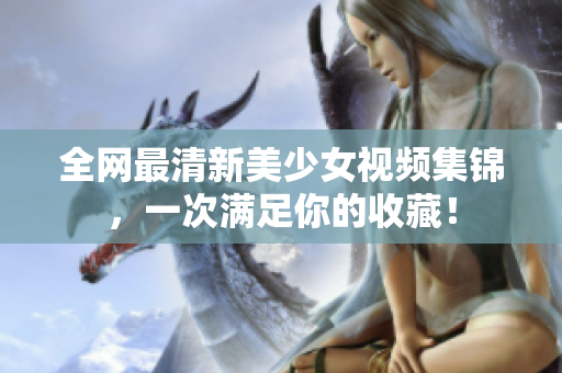 全网最清新美少女视频集锦，一次满足你的收藏！
