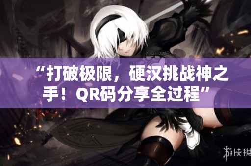 “打破极限，硬汉挑战神之手！QR码分享全过程”
